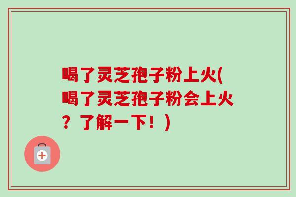喝了灵芝孢子粉上火(喝了灵芝孢子粉会上火？了解一下！)