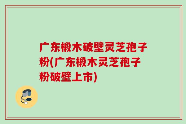 广东椴木破壁灵芝孢子粉(广东椴木灵芝孢子粉破壁上市) 广东椴木破壁灵芝孢子粉(广东椴木灵芝孢子粉破壁上市)