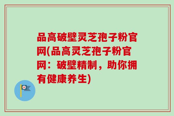 品高破壁灵芝孢子粉官网(品高灵芝孢子粉官网：破壁精制，助你拥有健康养生)