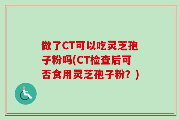 做了CT可以吃灵芝孢子粉吗(CT检查后可否食用灵芝孢子粉?) 做了CT可以吃灵芝孢子粉吗(CT检查后可否食用灵芝孢子粉?)
