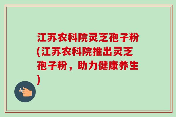 江苏农科院灵芝孢子粉(江苏农科院推出灵芝孢子粉,助力健康养生) 江苏农科院灵芝孢子粉(江苏农科院推出灵芝孢子粉,助力健康养生)