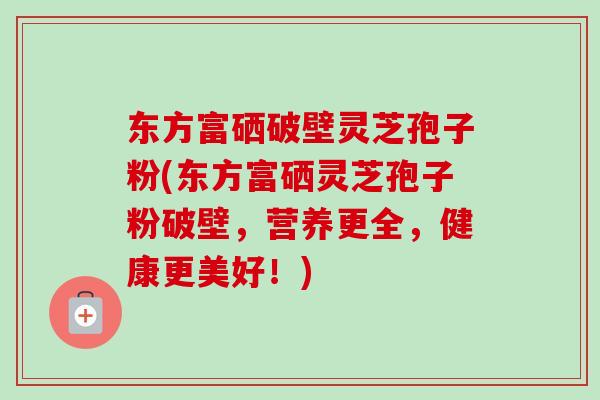 东方富硒破壁灵芝孢子粉(东方富硒灵芝孢子粉破壁,营养更全,健康更美好!) 东方富硒破壁灵芝孢子粉(东方富硒灵芝孢子粉破壁,营养更全,健康更美好!)