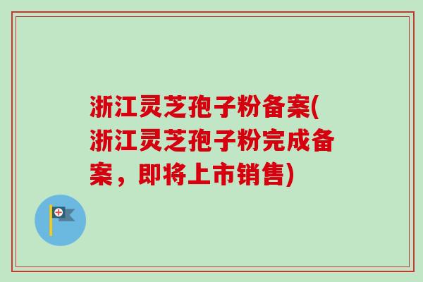 浙江灵芝孢子粉备案(浙江灵芝孢子粉完成备案，即将上市销售)