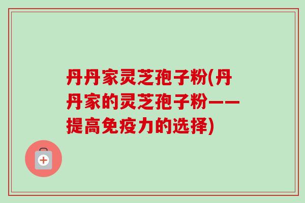 丹丹家灵芝孢子粉(丹丹家的灵芝孢子粉——提高免疫力的选择) 丹丹家灵芝孢子粉(丹丹家的灵芝孢子粉——提高免疫力的选择)