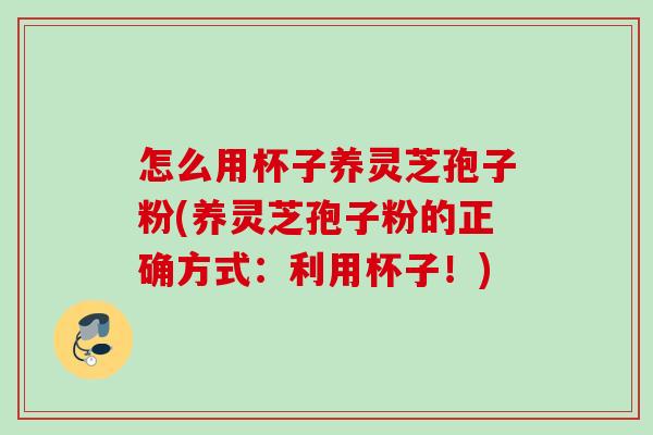 怎么用杯子养灵芝孢子粉(养灵芝孢子粉的正确方式:利用杯子!) 怎么用杯子养灵芝孢子粉(养灵芝孢子粉的正确方式:利用杯子!)