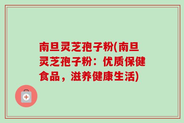 南旦灵芝孢子粉(南旦灵芝孢子粉:优质保健食品,滋养健康生活) 南旦灵芝孢子粉(南旦灵芝孢子粉:优质保健食品,滋养健康生活)
