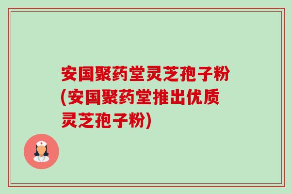 安国聚药堂灵芝孢子粉(安国聚药堂推出优质灵芝孢子粉) 安国聚药堂灵芝孢子粉(安国聚药堂推出优质灵芝孢子粉)
