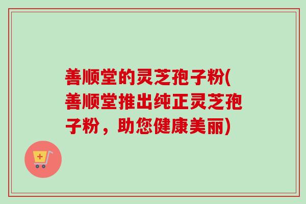 善顺堂的灵芝孢子粉(善顺堂推出纯正灵芝孢子粉，助您健康美丽)