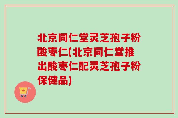 北京同仁堂灵芝孢子粉酸枣仁(北京同仁堂推出酸枣仁配灵芝孢子粉保健品) 北京同仁堂灵芝孢子粉酸枣仁(北京同仁堂推出酸枣仁配灵芝孢子粉保健品)