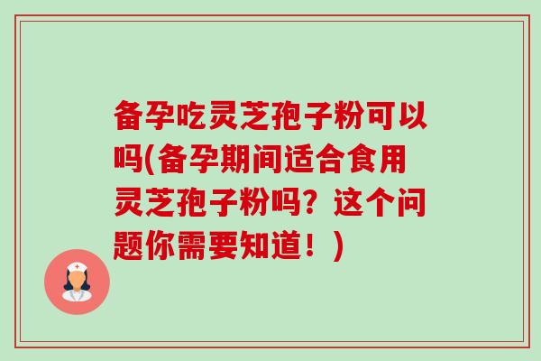 备孕吃灵芝孢子粉可以吗(备孕期间适合食用灵芝孢子粉吗？这个问题你需要知道！)