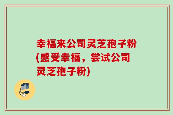 幸福来公司灵芝孢子粉(感受幸福,尝试公司灵芝孢子粉) 幸福来公司灵芝孢子粉(感受幸福,尝试公司灵芝孢子粉)