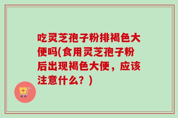 吃灵芝孢子粉排褐色大便吗(食用灵芝孢子粉后出现褐色大便,应该注意什么?) 吃灵芝孢子粉排褐色大便吗(食用灵芝孢子粉后出现褐色大便,应该注意什么?)