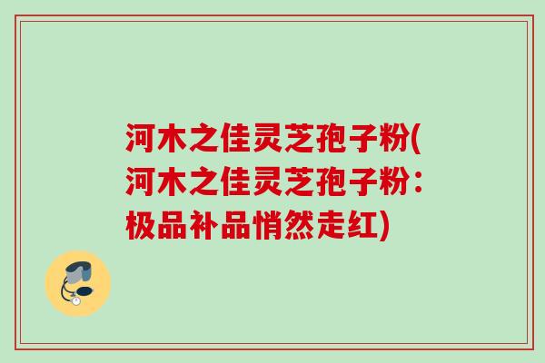 河木之佳灵芝孢子粉(河木之佳灵芝孢子粉:极品补品悄然走红) 河木之佳灵芝孢子粉(河木之佳灵芝孢子粉:极品补品悄然走红)