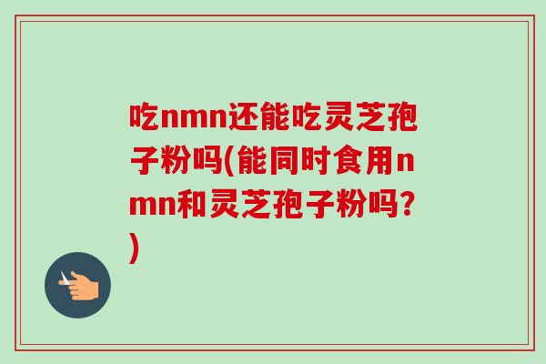 吃nmn还能吃灵芝孢子粉吗(能同时食用nmn和灵芝孢子粉吗?) 吃nmn还能吃灵芝孢子粉吗(能同时食用nmn和灵芝孢子粉吗?)