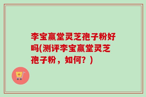 李宝赢堂灵芝孢子粉好吗(测评李宝赢堂灵芝孢子粉,如何?) 李宝赢堂灵芝孢子粉好吗(测评李宝赢堂灵芝孢子粉,如何?)