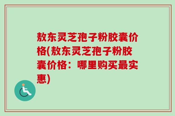 敖东灵芝孢子粉胶囊价格(敖东灵芝孢子粉胶囊价格:哪里购买实惠) 敖东灵芝孢子粉胶囊价格(敖东灵芝孢子粉胶囊价格:哪里购买实惠)
