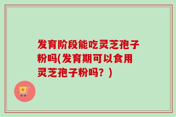 发育阶段能吃灵芝孢子粉吗(发育期可以食用灵芝孢子粉吗?) 发育阶段能吃灵芝孢子粉吗(发育期可以食用灵芝孢子粉吗?)