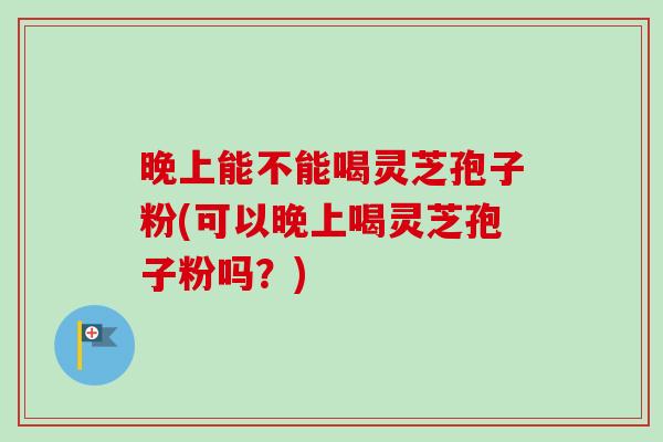 晚上能不能喝灵芝孢子粉(可以晚上喝灵芝孢子粉吗？)