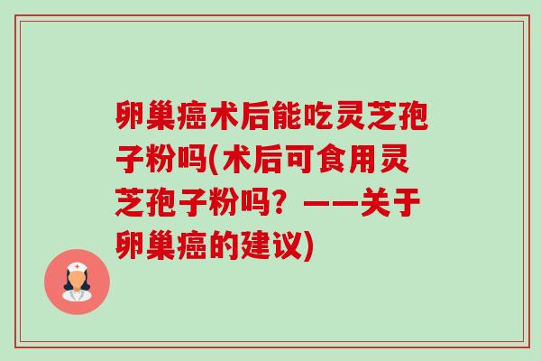 卵巢术后能吃灵芝孢子粉吗(术后可食用灵芝孢子粉吗?——关于卵巢的建议) 卵巢术后能吃灵芝孢子粉吗(术后可食用灵芝孢子粉吗?——关于卵巢的建议)