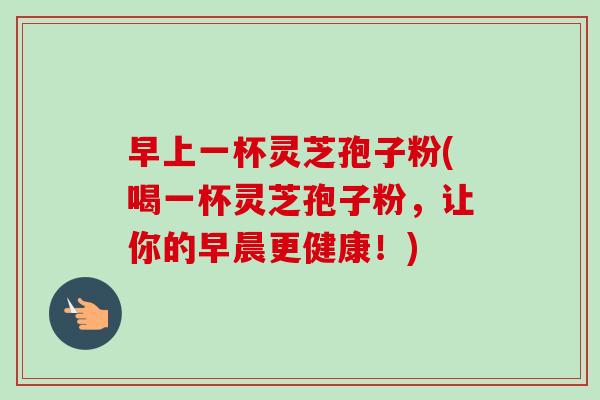 早上一杯灵芝孢子粉(喝一杯灵芝孢子粉，让你的早晨更健康！)