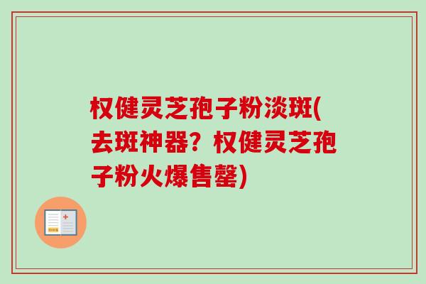 权健灵芝孢子粉淡斑(去斑神器？权健灵芝孢子粉火爆售罄)