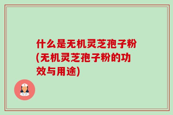 什么是无机灵芝孢子粉(无机灵芝孢子粉的功效与用途)