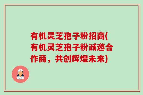 有机灵芝孢子粉招商(有机灵芝孢子粉诚邀合作商，共创辉煌未来)