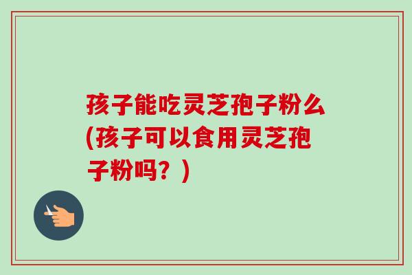 孩子能吃灵芝孢子粉么(孩子可以食用灵芝孢子粉吗？)