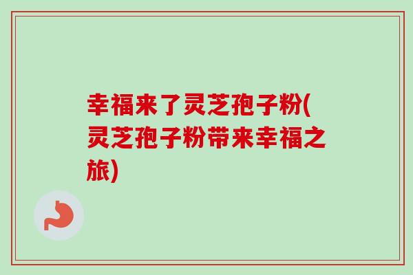 幸福来了灵芝孢子粉(灵芝孢子粉带来幸福之旅) 幸福来了灵芝孢子粉(灵芝孢子粉带来幸福之旅)