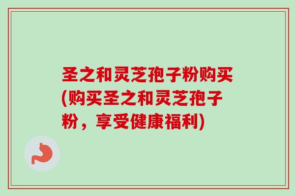 圣之和灵芝孢子粉购买(购买圣之和灵芝孢子粉,享受健康福利) 圣之和灵芝孢子粉购买(购买圣之和灵芝孢子粉,享受健康福利)
