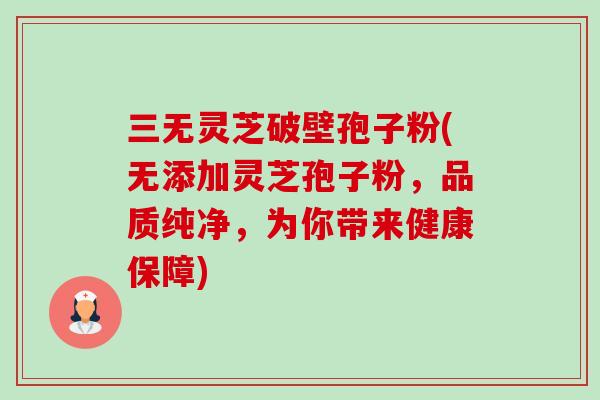 三无灵芝破壁孢子粉(无添加灵芝孢子粉,品质纯净,为你带来健康保障) 三无灵芝破壁孢子粉(无添加灵芝孢子粉,品质纯净,为你带来健康保障)