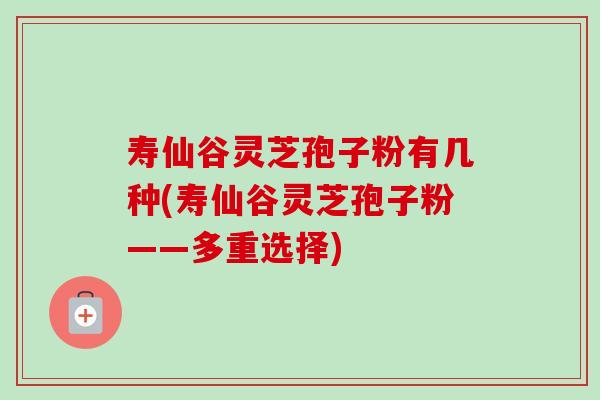 寿仙谷灵芝孢子粉有几种(寿仙谷灵芝孢子粉——多重选择)