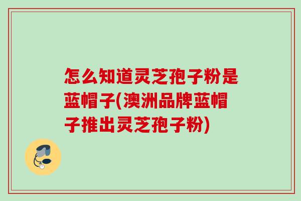 怎么知道灵芝孢子粉是蓝帽子(澳洲品牌蓝帽子推出灵芝孢子粉) 怎么知道灵芝孢子粉是蓝帽子(澳洲品牌蓝帽子推出灵芝孢子粉)