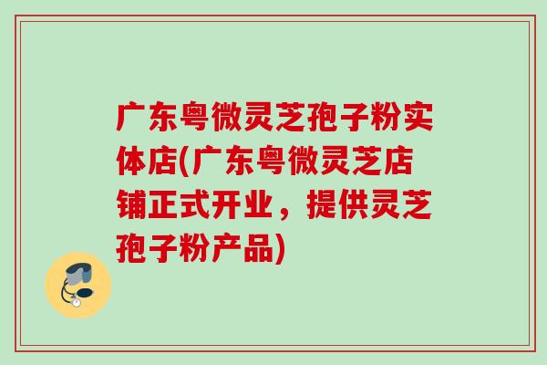 广东粤微灵芝孢子粉实体店(广东粤微灵芝店铺正式开业,提供灵芝孢子粉产品) 广东粤微灵芝孢子粉实体店(广东粤微灵芝店铺正式开业,提供灵芝孢子粉产品)