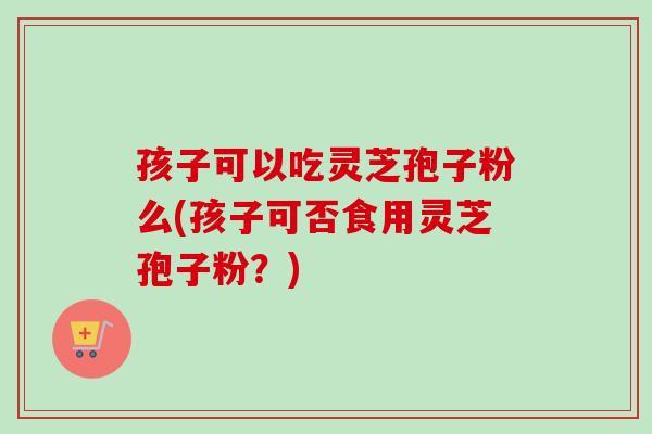 孩子可以吃灵芝孢子粉么(孩子可否食用灵芝孢子粉？)