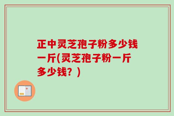 正中灵芝孢子粉多少钱一斤(灵芝孢子粉一斤多少钱?) 正中灵芝孢子粉多少钱一斤(灵芝孢子粉一斤多少钱?)