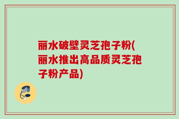 丽水破壁灵芝孢子粉(丽水推出高品质灵芝孢子粉产品)