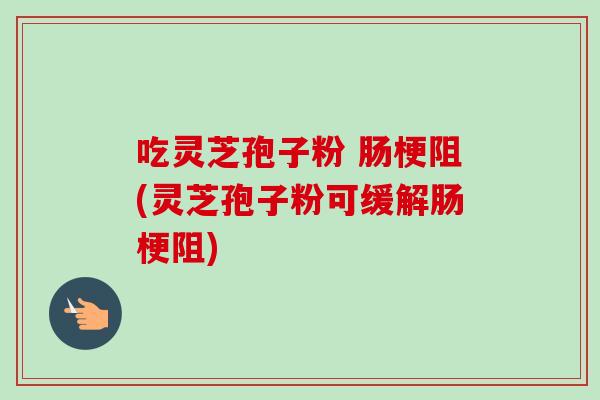 吃灵芝孢子粉 肠梗阻(灵芝孢子粉可缓解肠梗阻) 吃灵芝孢子粉 肠梗阻(灵芝孢子粉可缓解肠梗阻)