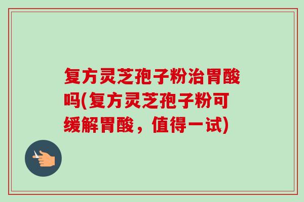 复方灵芝孢子粉胃酸吗(复方灵芝孢子粉可缓解胃酸,值得一试) 复方灵芝孢子粉胃酸吗(复方灵芝孢子粉可缓解胃酸,值得一试)