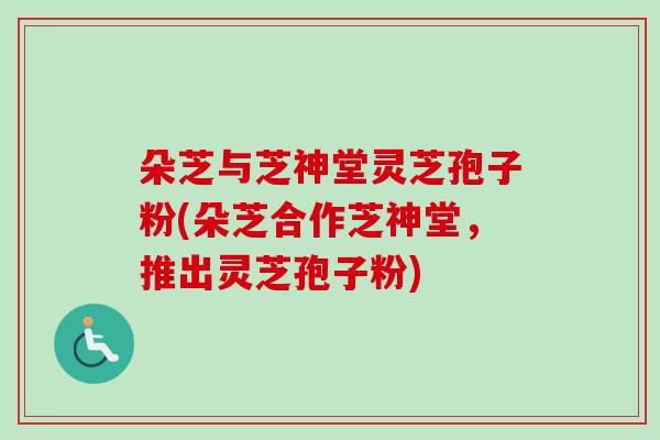 朵芝与芝神堂灵芝孢子粉(朵芝合作芝神堂,推出灵芝孢子粉) 朵芝与芝神堂灵芝孢子粉(朵芝合作芝神堂,推出灵芝孢子粉)