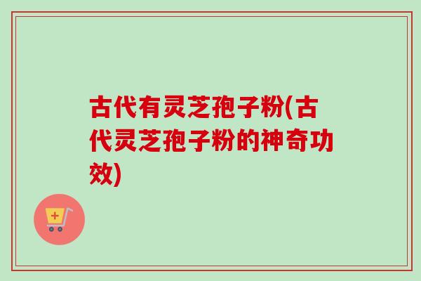 古代有灵芝孢子粉(古代灵芝孢子粉的神奇功效) 古代有灵芝孢子粉(古代灵芝孢子粉的神奇功效)