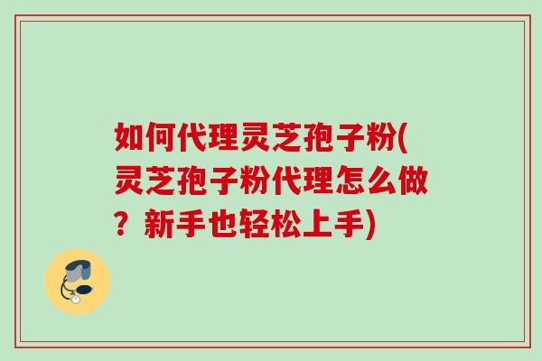 如何代理灵芝孢子粉(灵芝孢子粉代理怎么做?新手也轻松上手) 如何代理灵芝孢子粉(灵芝孢子粉代理怎么做?新手也轻松上手)