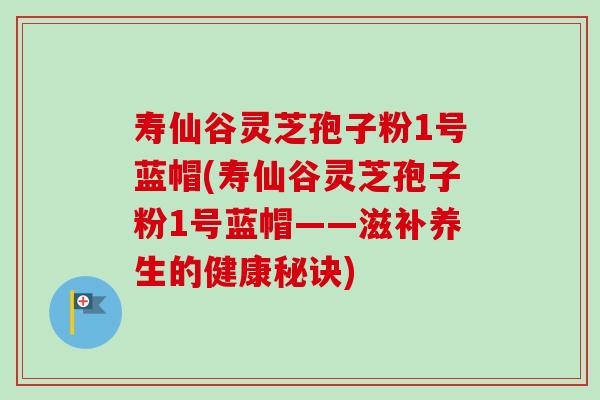 寿仙谷灵芝孢子粉1号蓝帽(寿仙谷灵芝孢子粉1号蓝帽——滋补养生的健康秘诀) 寿仙谷灵芝孢子粉1号蓝帽(寿仙谷灵芝孢子粉1号蓝帽——滋补养生的健康秘诀)