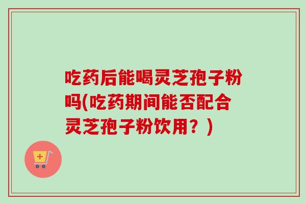 吃药后能喝灵芝孢子粉吗(吃药期间能否配合灵芝孢子粉饮用？)