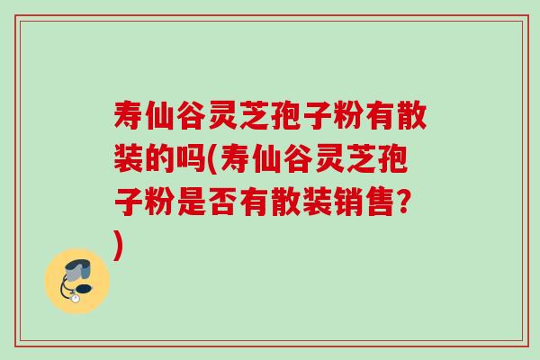 寿仙谷灵芝孢子粉有散装的吗(寿仙谷灵芝孢子粉是否有散装销售？)