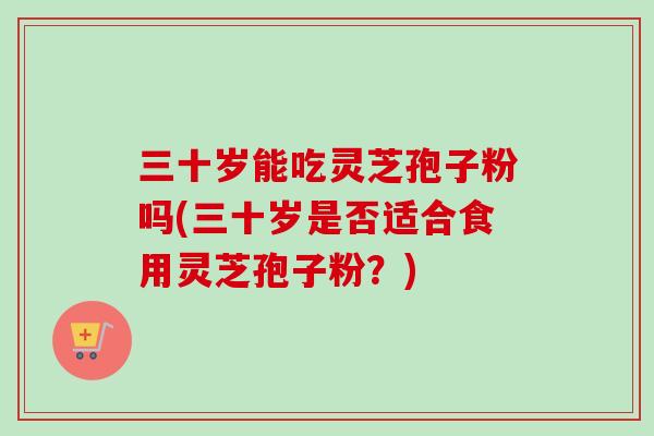 三十岁能吃灵芝孢子粉吗(三十岁是否适合食用灵芝孢子粉?) 三十岁能吃灵芝孢子粉吗(三十岁是否适合食用灵芝孢子粉?)