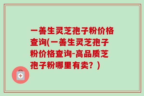 一善生灵芝孢子粉价格查询(一善生灵芝孢子粉价格查询-高品质芝孢子粉哪里有卖?) 一善生灵芝孢子粉价格查询(一善生灵芝孢子粉价格查询-高品质芝孢子粉哪里有卖?)
