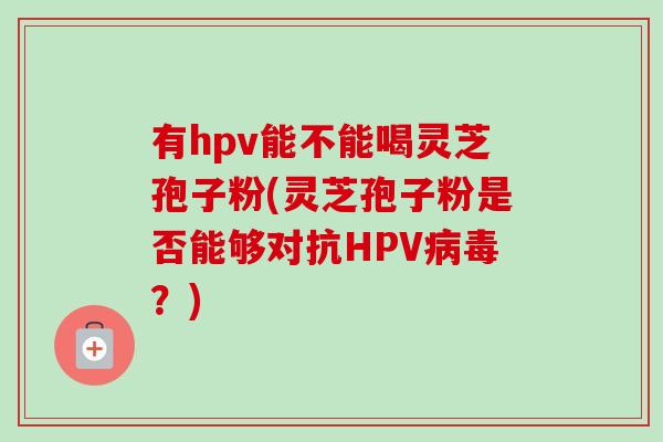 有hpv能不能喝灵芝孢子粉(灵芝孢子粉是否能够对抗HPV?) 有hpv能不能喝灵芝孢子粉(灵芝孢子粉是否能够对抗HPV?)