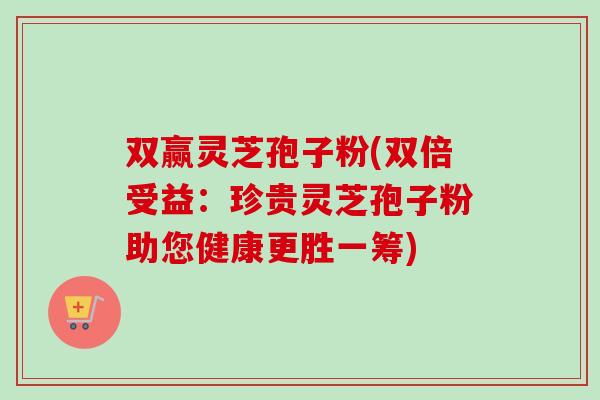 双赢灵芝孢子粉(双倍受益：珍贵灵芝孢子粉助您健康更胜一筹)