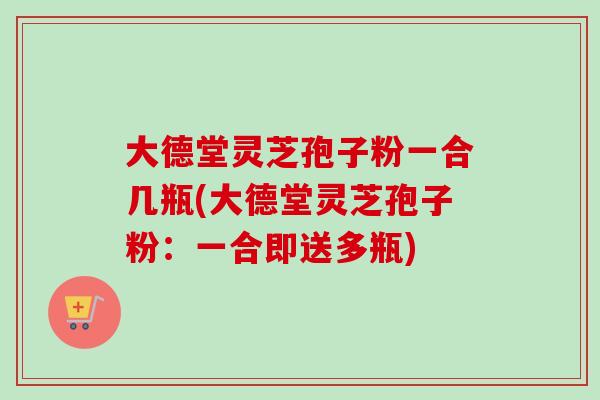 大德堂灵芝孢子粉一合几瓶(大德堂灵芝孢子粉:一合即送多瓶) 大德堂灵芝孢子粉一合几瓶(大德堂灵芝孢子粉:一合即送多瓶)